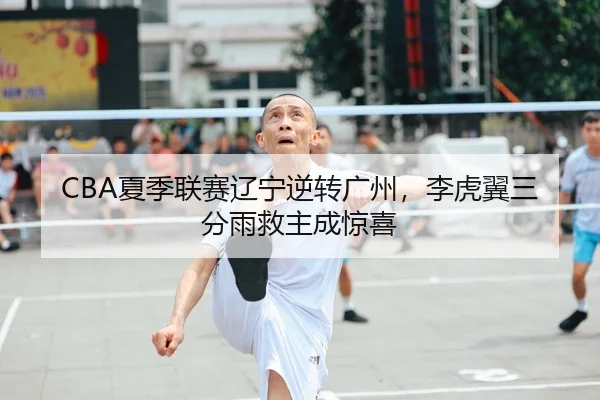 CBA夏季联赛辽宁逆转广州，李虎翼三分雨救主成惊喜