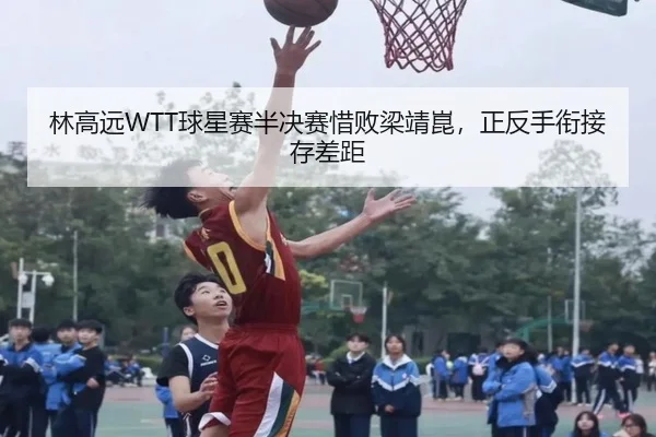 林高远WTT球星赛半决赛惜败梁靖崑，正反手衔接存差距