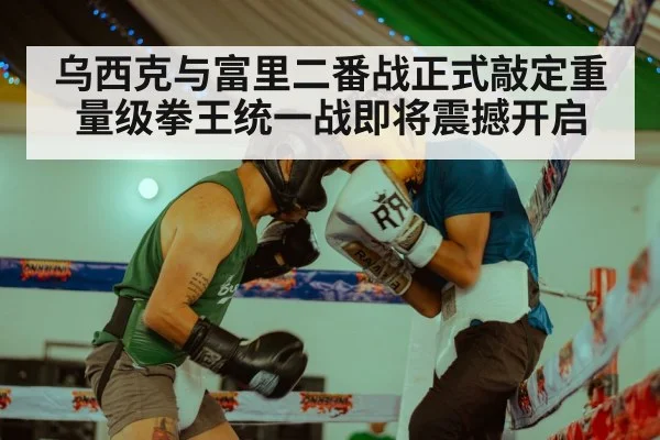 乌西克与富里二番战正式敲定重量级拳王统一战即将震撼开启