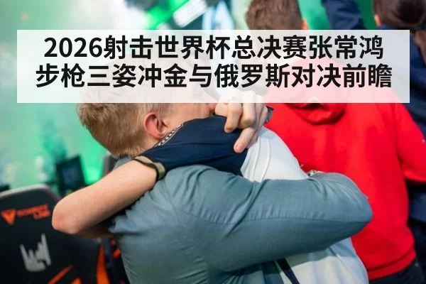 2026射击世界杯总决赛张常鸿步枪三姿冲金与俄罗斯对决前瞻